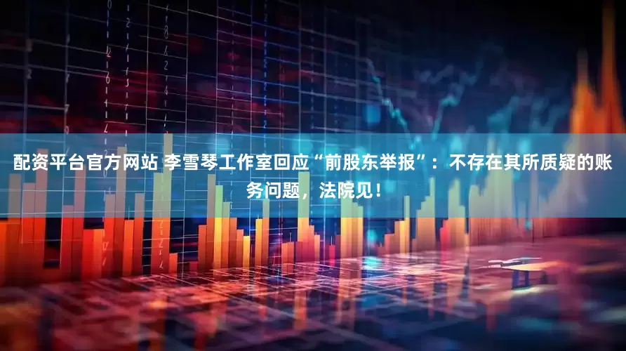 配资平台官方网站 李雪琴工作室回应“前股东举报”：不存在其所质疑的账务问题，法院见！