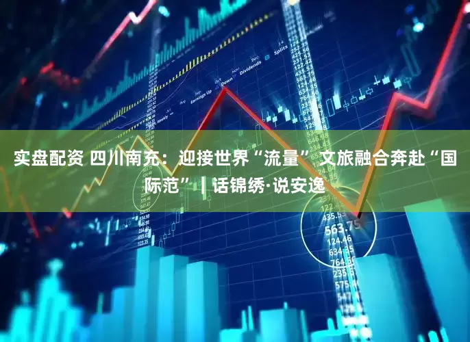 实盘配资 四川南充：迎接世界“流量” 文旅融合奔赴“国际范”｜话锦绣·说安逸