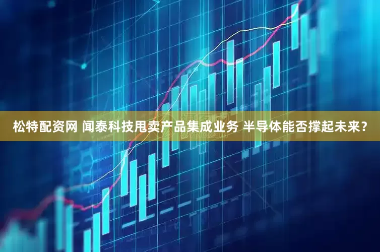 松特配资网 闻泰科技甩卖产品集成业务 半导体能否撑起未来？