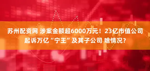 苏州配资网 涉案金额超6000万元！23亿市值公司起诉万亿“宁王”及其子公司 啥情况？