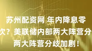 苏州配资网 年内降息零次or两次？美联储内部两大阵营分歧加剧！