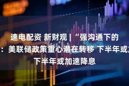速电配资 新财观 | “强沟通下的弱信心”：美联储政策重心潜在转移 下半年或加速降息