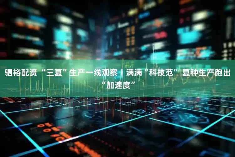 驷裕配资 “三夏”生产一线观察丨满满“科技范” 夏种生产跑出“加速度”