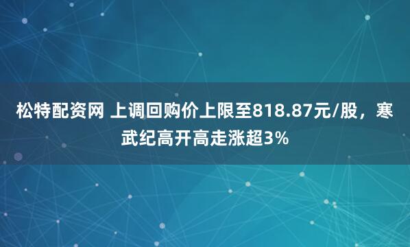 松特配资网 上调回购价上限至818.87元/股，寒武纪高开高走涨超3%