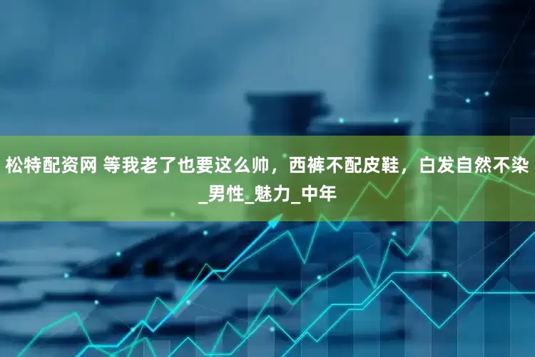 松特配资网 等我老了也要这么帅，西裤不配皮鞋，白发自然不染_男性_魅力_中年