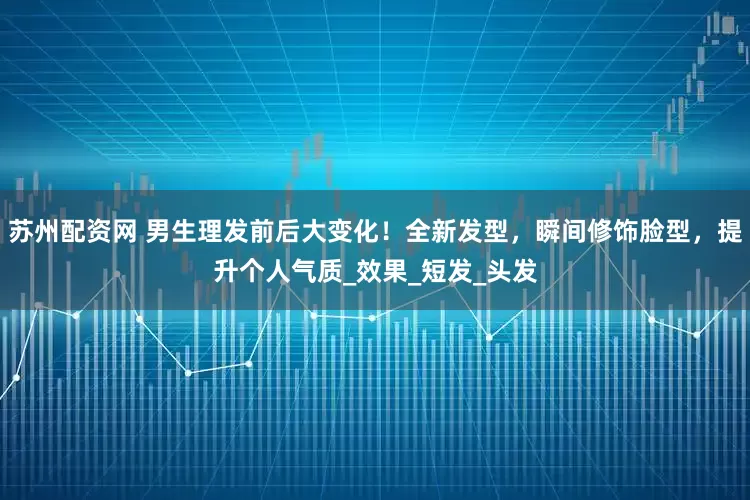 苏州配资网 男生理发前后大变化！全新发型，瞬间修饰脸型，提升个人气质_效果_短发_头发