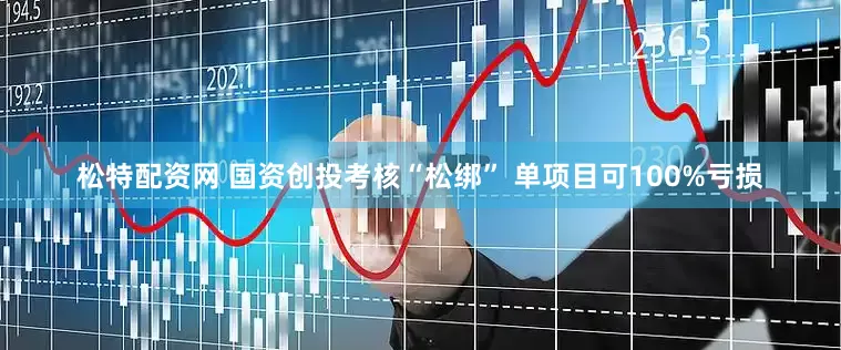 松特配资网 国资创投考核“松绑” 单项目可100%亏损
