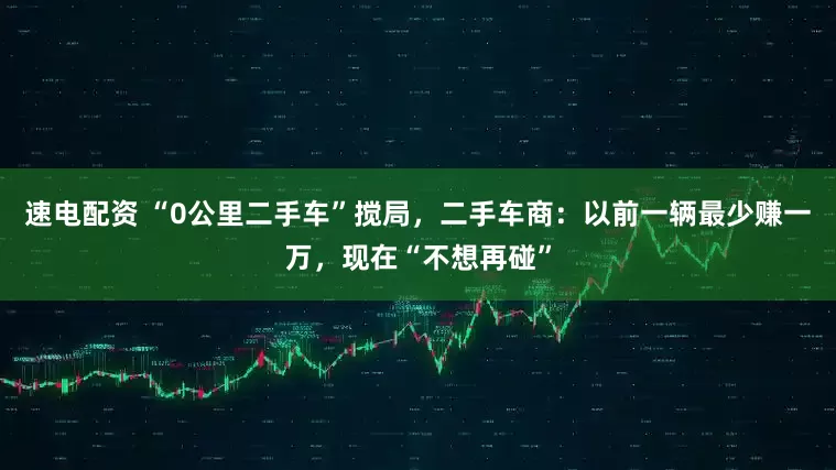速电配资 “0公里二手车”搅局，二手车商：以前一辆最少赚一万，现在“不想再碰”