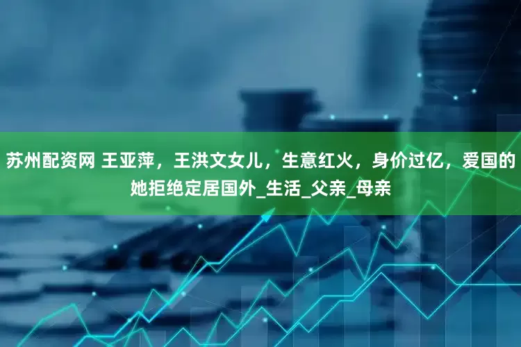 苏州配资网 王亚萍，王洪文女儿，生意红火，身价过亿，爱国的她拒绝定居国外_生活_父亲_母亲