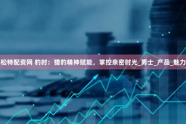 松特配资网 豹时：猎豹精神赋能，掌控亲密时光_男士_产品_魅力