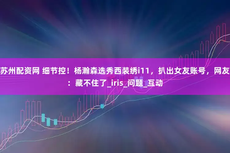 苏州配资网 细节控！杨瀚森选秀西装绣i11，扒出女友账号，网友：藏不住了_iris_问题_互动