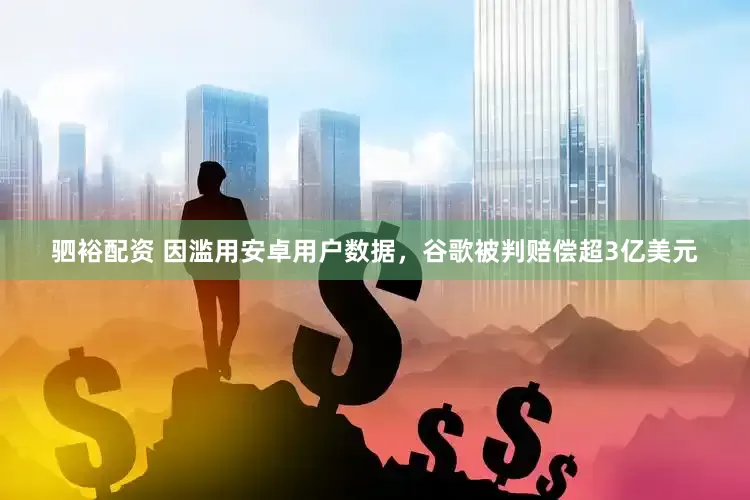 驷裕配资 因滥用安卓用户数据，谷歌被判赔偿超3亿美元
