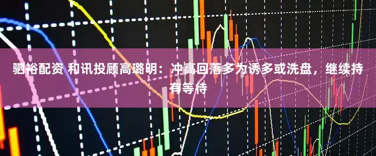 驷裕配资 和讯投顾高璐明：冲高回落多为诱多或洗盘，继续持有等待