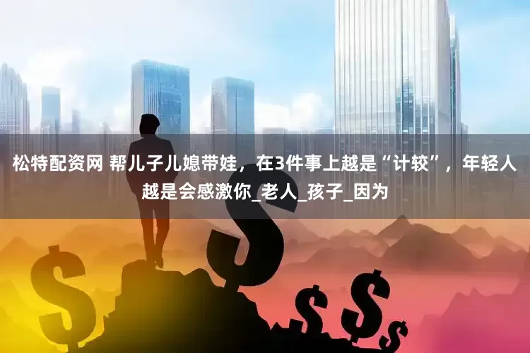 松特配资网 帮儿子儿媳带娃，在3件事上越是“计较”，年轻人越是会感激你_老人_孩子_因为