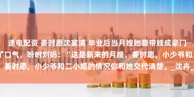 速电配资 姜时愿沈宴清 毕业后当月嫂她靠带娃成豪门团宠 老太太微不可见的松了口气，吩咐刘妈：“这是新来的月嫂，姜时愿，小少爷和二小姐的情况你和她交代清楚。_沈卉_孩子_奶粉