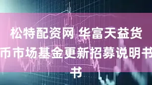 松特配资网 华富天益货币市场基金更新招募说明书