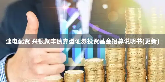 速电配资 兴银聚丰债券型证券投资基金招募说明书(更新)