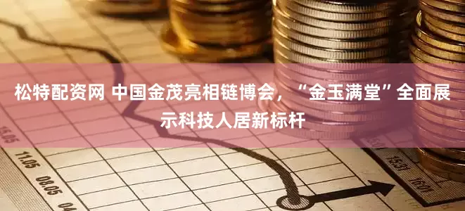 松特配资网 中国金茂亮相链博会，“金玉满堂”全面展示科技人居新标杆