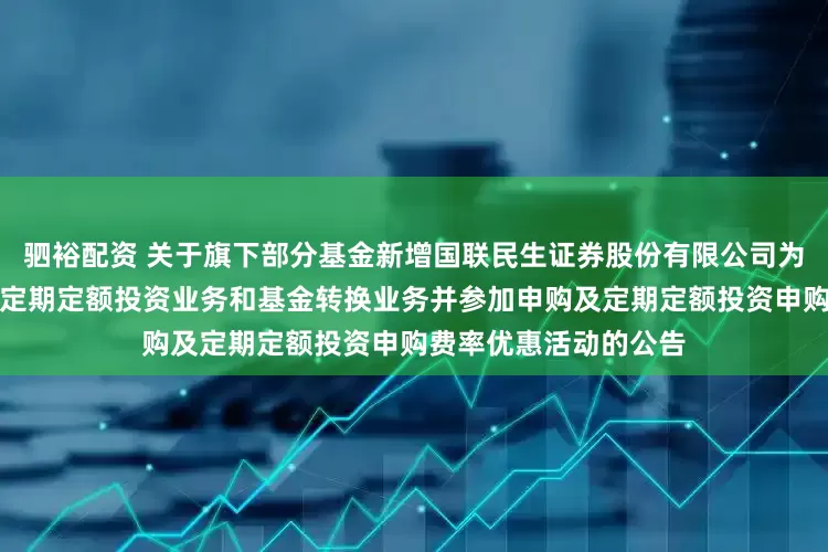 驷裕配资 关于旗下部分基金新增国联民生证券股份有限公司为销售机构、开通基金定期定额投资业务和基金转换业务并参加申购及定期定额投资申购费率优惠活动的公告