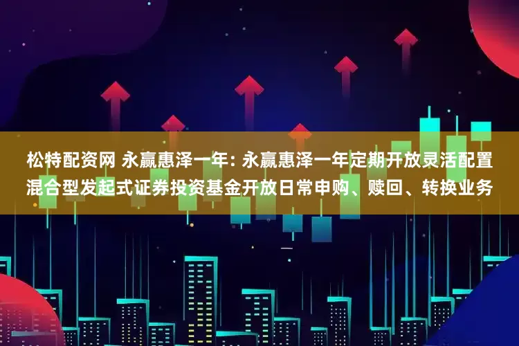 松特配资网 永赢惠泽一年: 永赢惠泽一年定期开放灵活配置混合型发起式证券投资基金开放日常申购、赎回、转换业务