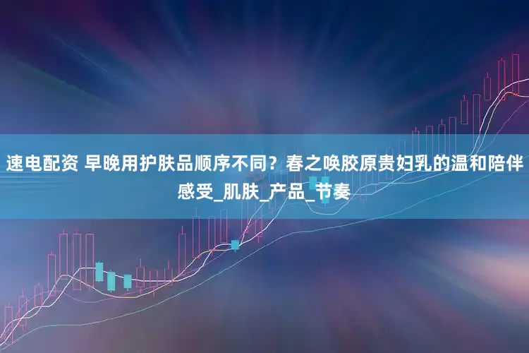 速电配资 早晚用护肤品顺序不同？春之唤胶原贵妇乳的温和陪伴感受_肌肤_产品_节奏