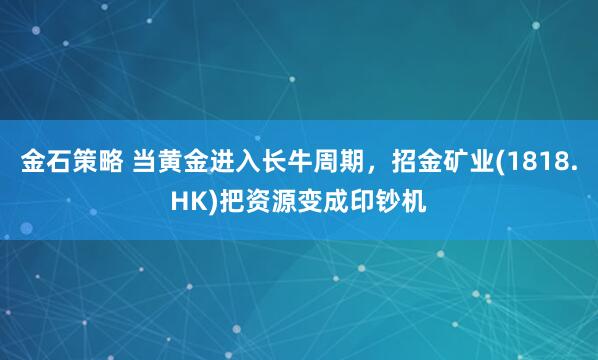 金石策略 当黄金进入长牛周期，招金矿业(1818.HK)把资源变成印钞机