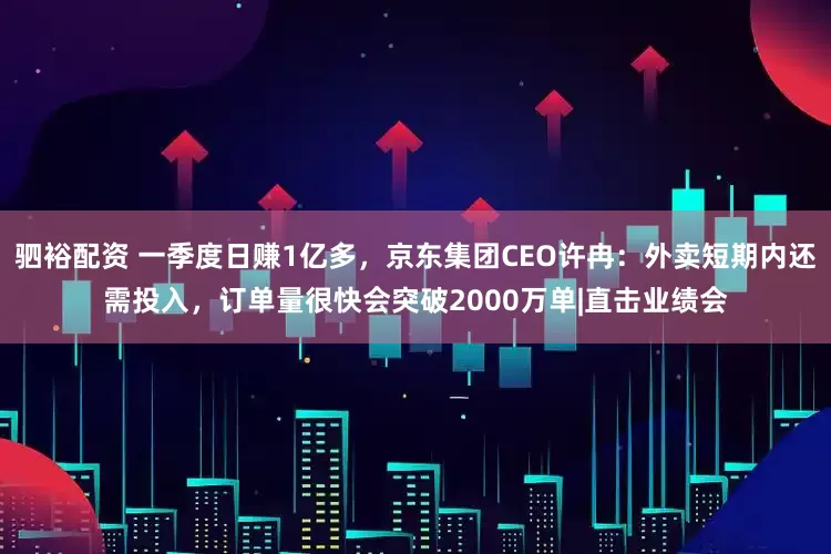 驷裕配资 一季度日赚1亿多，京东集团CEO许冉：外卖短期内还需投入，订单量很快会突破2000万单|直击业绩会