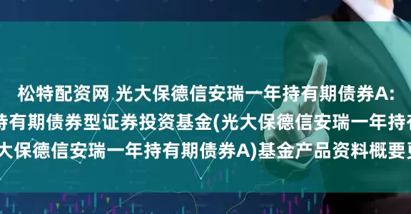 松特配资网 光大保德信安瑞一年持有期债券A: 光大保德信安瑞一年持有期债券型证券投资基金(光大保德信安瑞一年持有期债券A)基金产品资料概要更新